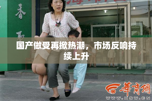 国产做受再掀热潮，市场反响持续上升