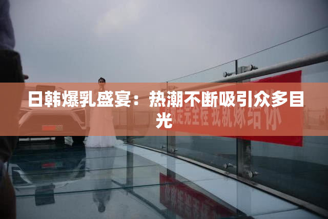 日韩爆乳盛宴：热潮不断吸引众多目光