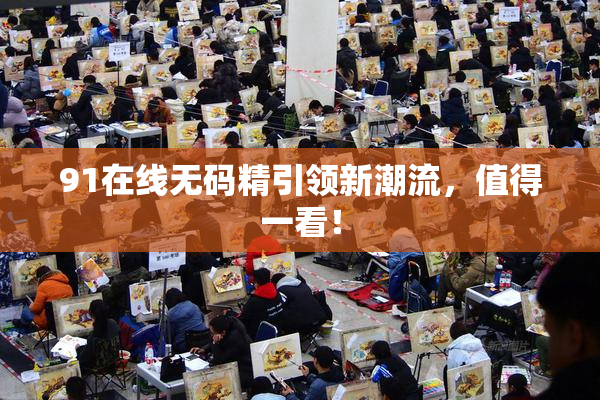 91在线无码精引领新潮流，值得一看！