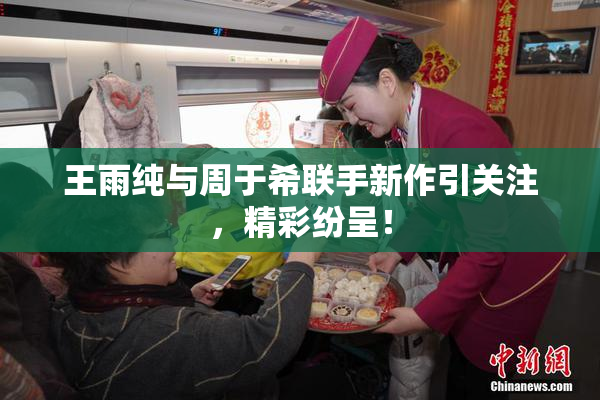 王雨纯与周于希联手新作引关注，精彩纷呈！