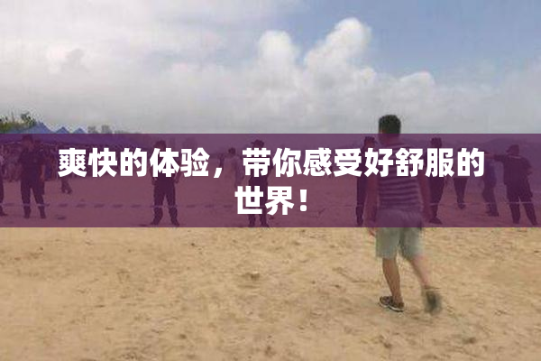 爽快的体验，带你感受好舒服的世界！
