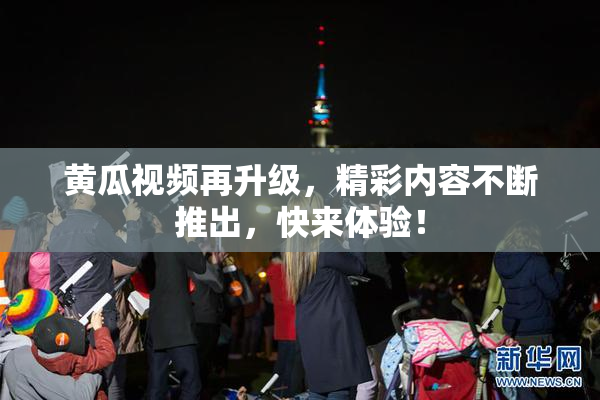 黄瓜视频再升级，精彩内容不断推出，快来体验！