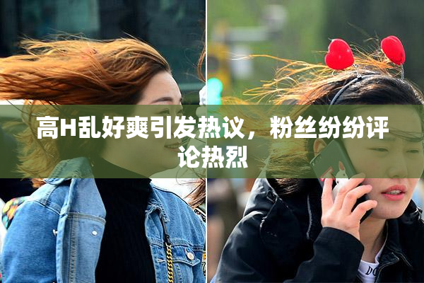 高H乱好爽引发热议，粉丝纷纷评论热烈