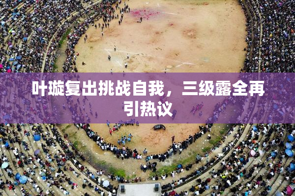 叶璇复出挑战自我，三级露全再引热议