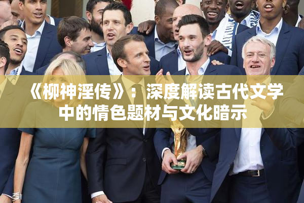 《柳神淫传》：深度解读古代文学中的情色题材与文化暗示