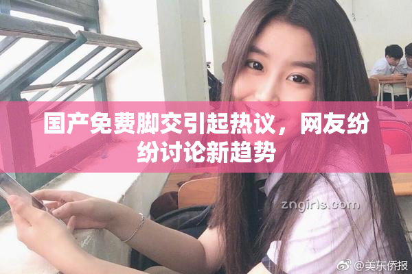 国产免费脚交引起热议，网友纷纷讨论新趋势