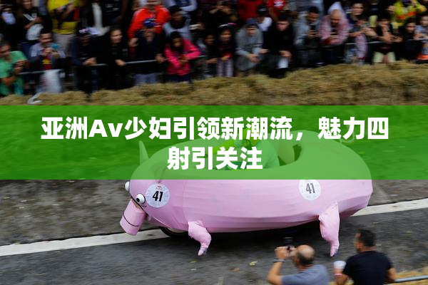 亚洲Av少妇引领新潮流，魅力四射引关注
