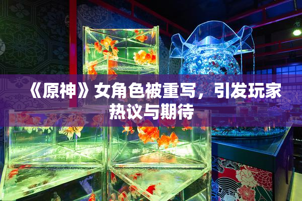 《原神》女角色被重写，引发玩家热议与期待