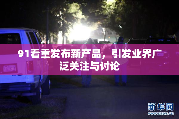 91看重发布新产品，引发业界广泛关注与讨论