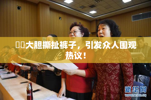 妺妺大胆撕扯裤子，引发众人围观热议！