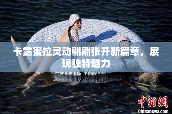 卡露蜜拉灵动翩翩张开新篇章，展现独特魅力