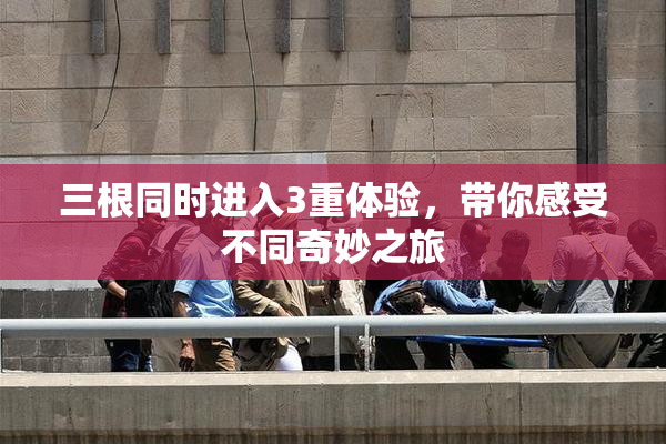 三根同时进入3重体验，带你感受不同奇妙之旅