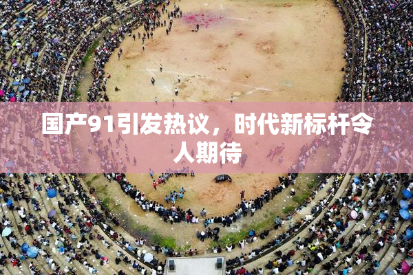 国产91引发热议，时代新标杆令人期待