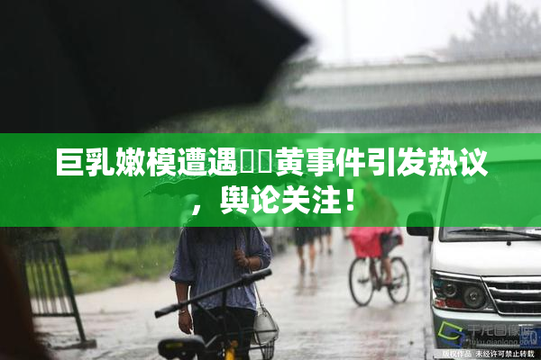 巨乳嫩模遭遇❌‌黄事件引发热议，舆论关注！
