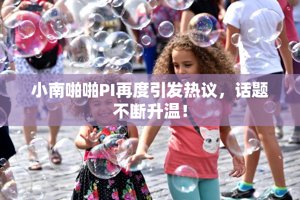 小南啪啪PI再度引发热议，话题不断升温！