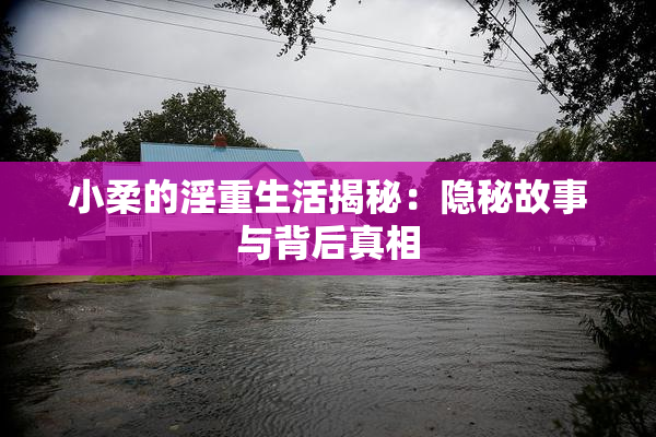 小柔的淫重生活揭秘：隐秘故事与背后真相