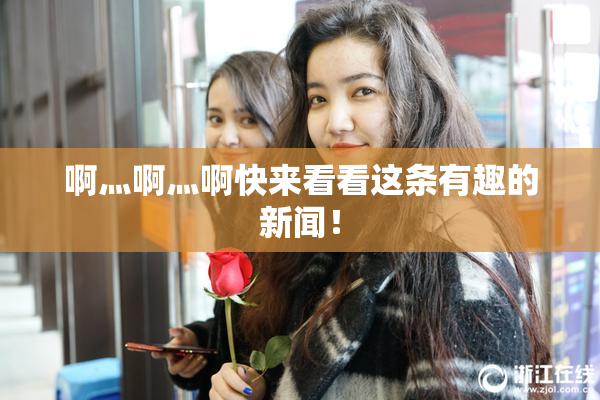 啊灬啊灬啊快来看看这条有趣的新闻！
