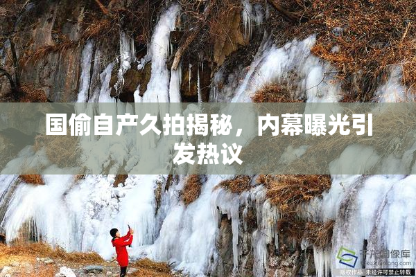 国偷自产久拍揭秘，内幕曝光引发热议