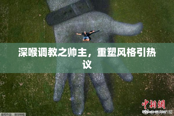 深喉调教之帅主，重塑风格引热议