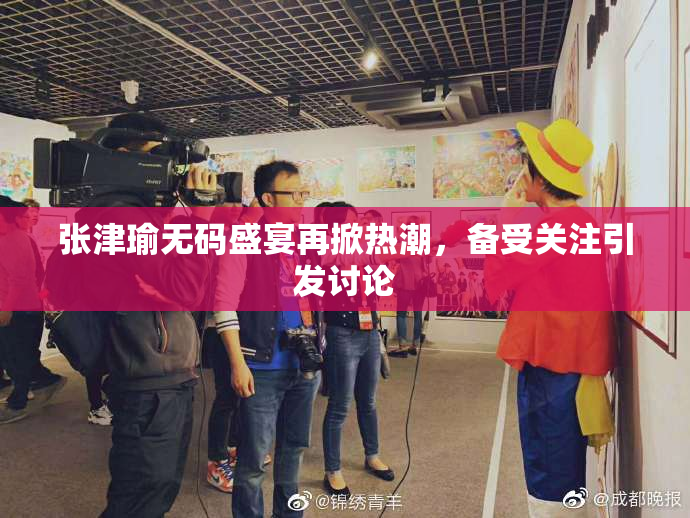 张津瑜无码盛宴再掀热潮，备受关注引发讨论