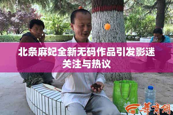 北条麻妃全新无码作品引发影迷关注与热议
