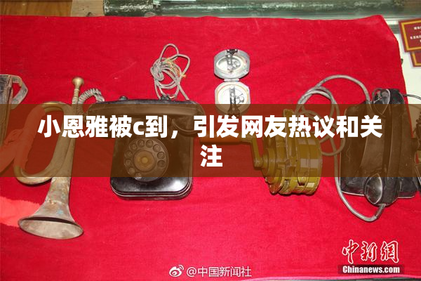 小恩雅被c到，引发网友热议和关注