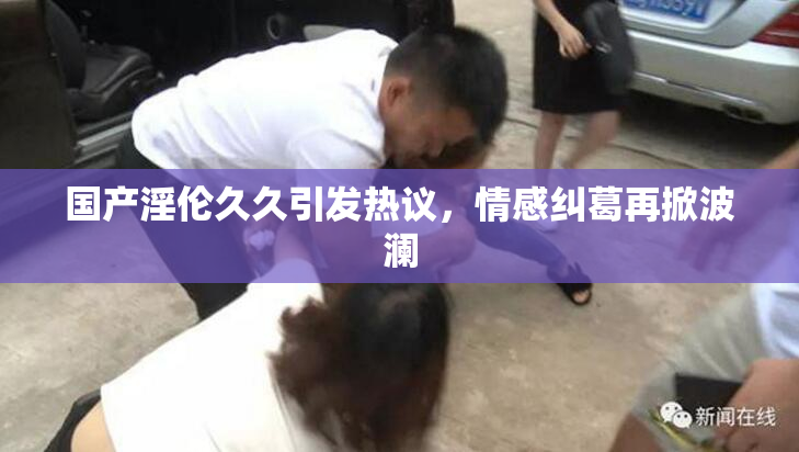 国产淫伦久久引发热议，情感纠葛再掀波澜