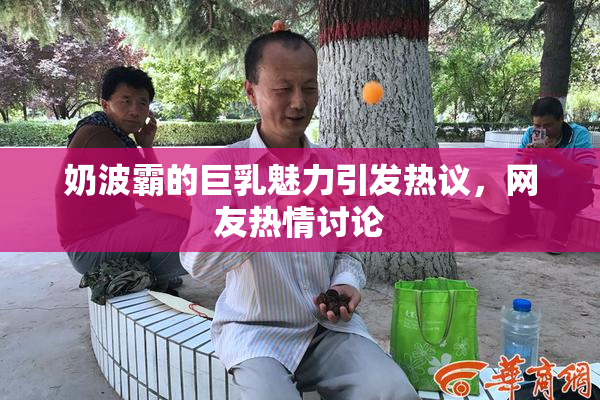 奶波霸的巨乳魅力引发热议，网友热情讨论