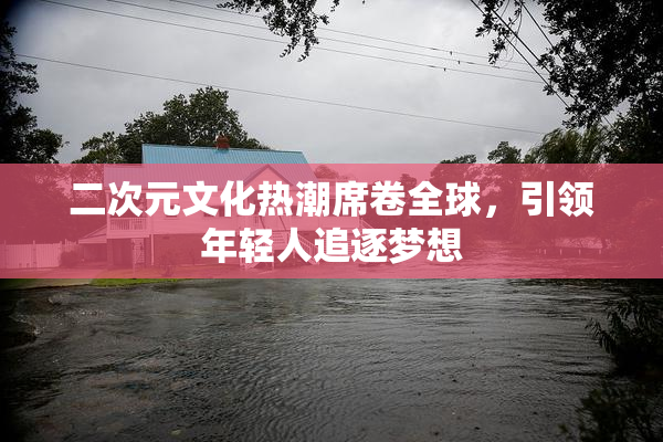 二次元文化热潮席卷全球，引领年轻人追逐梦想