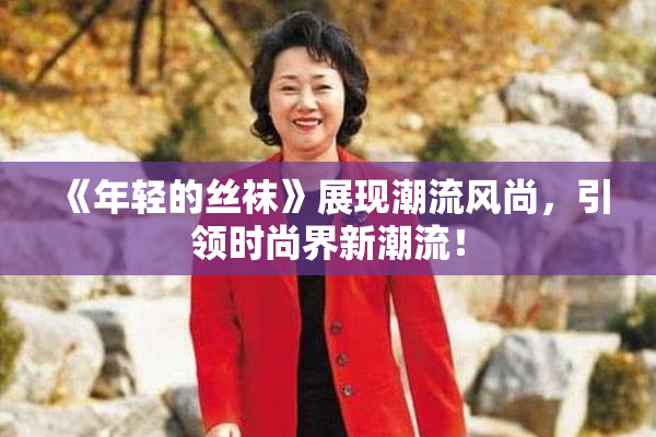 《年轻的丝袜》展现潮流风尚，引领时尚界新潮流！