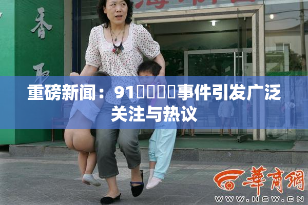 重磅新闻：91❌‌❌‌事件引发广泛关注与热议