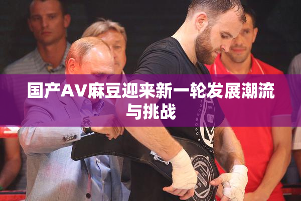 国产AV麻豆迎来新一轮发展潮流与挑战