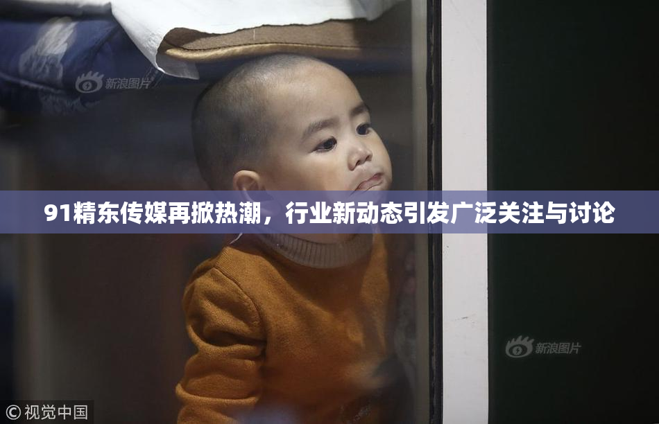 91精东传媒再掀热潮，行业新动态引发广泛关注与讨论