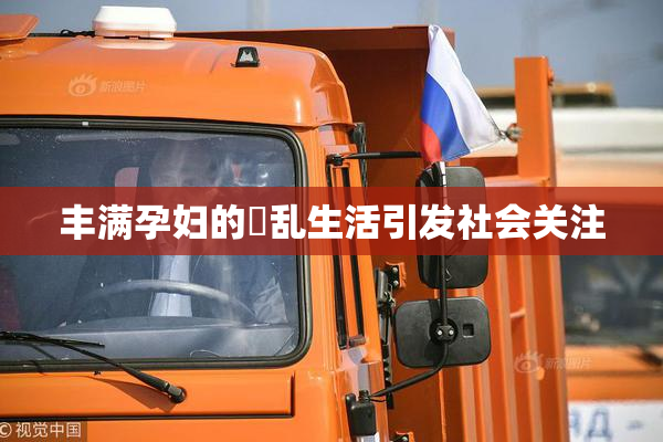 丰满孕妇的婬乱生活引发社会关注