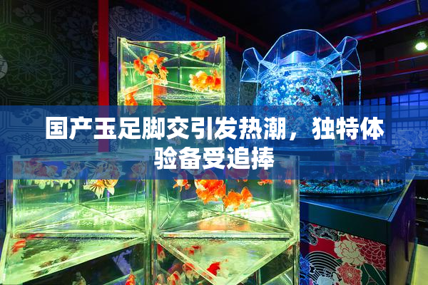 国产玉足脚交引发热潮，独特体验备受追捧