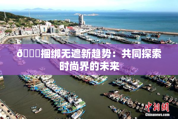 🔞捆绑无遮新趋势：共同探索时尚界的未来