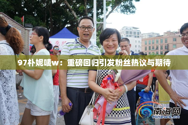 97朴妮唛w：重磅回归引发粉丝热议与期待