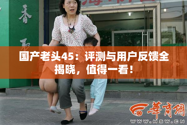 国产老头45：评测与用户反馈全揭晓，值得一看！