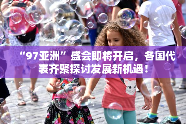 “97亚洲”盛会即将开启，各国代表齐聚探讨发展新机遇！