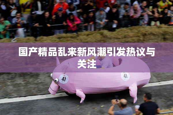国产精品乱来新风潮引发热议与关注