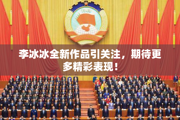 李冰冰全新作品引关注，期待更多精彩表现！