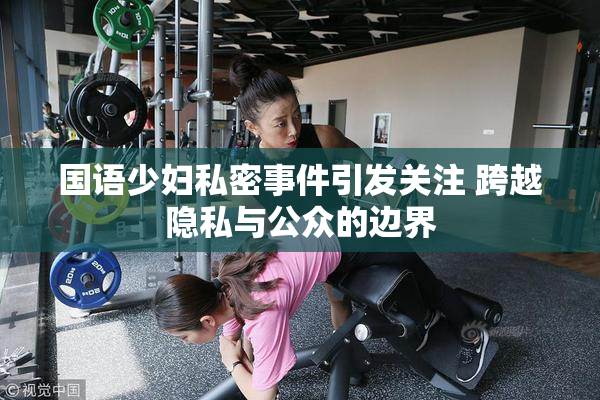 国语少妇私密事件引发关注 跨越隐私与公众的边界