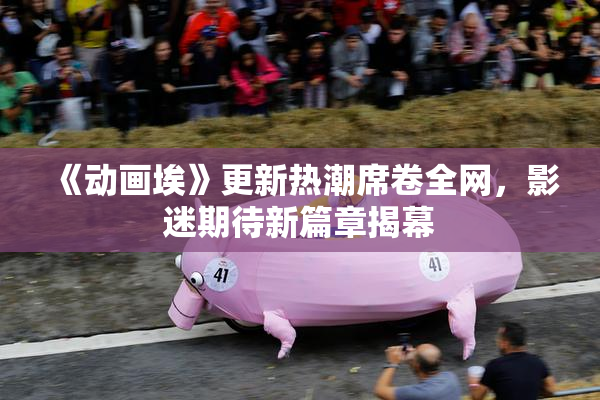 《动画埃》更新热潮席卷全网，影迷期待新篇章揭幕