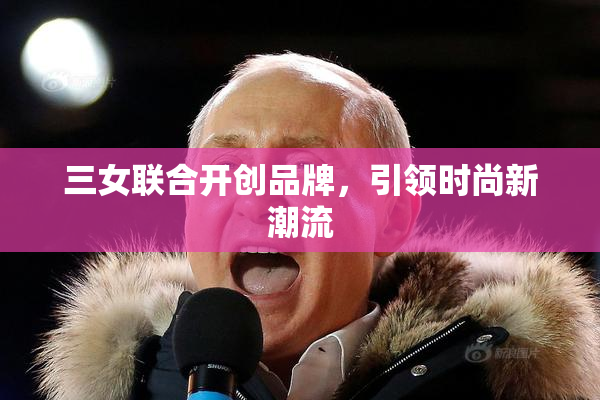 三女联合开创品牌，引领时尚新潮流