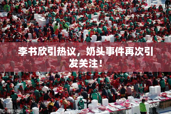 李书欣引热议，奶头事件再次引发关注！