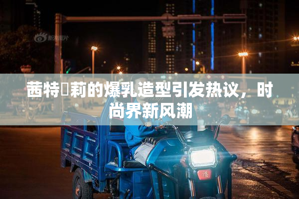茜特菈莉的爆乳造型引发热议，时尚界新风潮