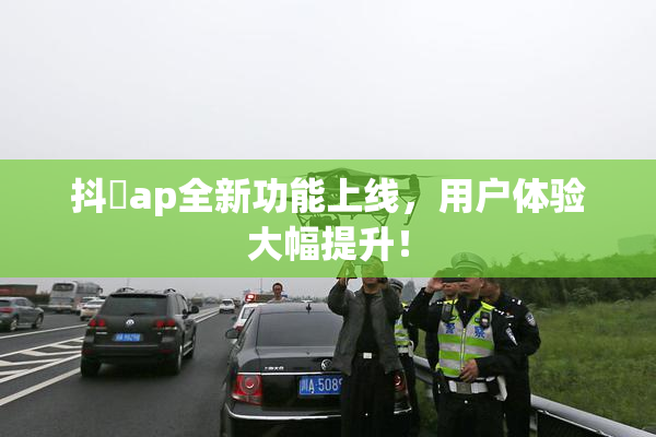 抖抈ap全新功能上线，用户体验大幅提升！