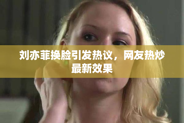 刘亦菲换脸引发热议，网友热炒最新效果