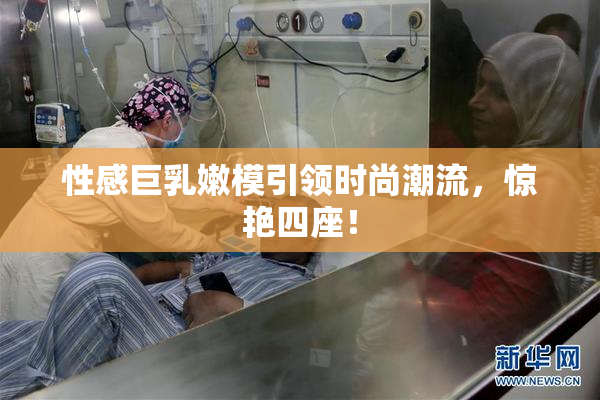 性感巨乳嫩模引领时尚潮流，惊艳四座！