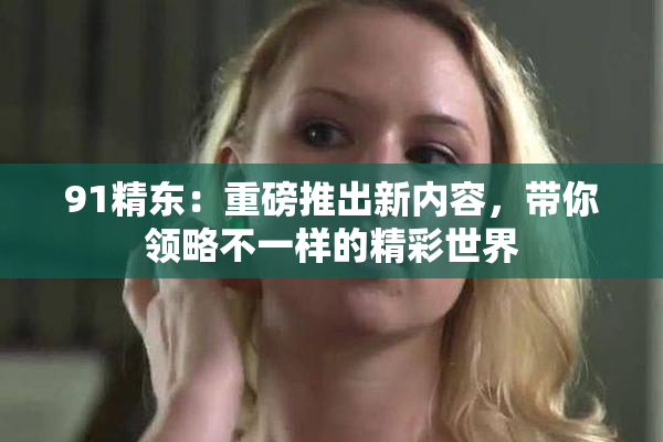 91精东：重磅推出新内容，带你领略不一样的精彩世界